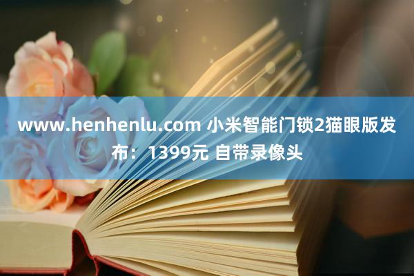 www.henhenlu.com 小米智能门锁2猫眼版发布：1399元 自带录像头