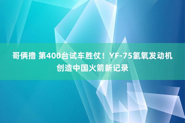 哥俩撸 第400台试车胜仗！YF-75氢氧发动机创造中国火箭新记录
